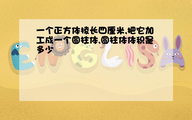 一个正方体棱长四厘米,把它加工成一个圆柱体,圆柱体体积是多少