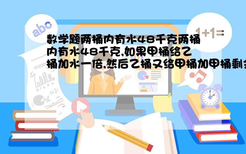 数学题两桶内有水48千克两桶内有水48千克,如果甲桶给乙桶加水一倍,然后乙桶又给甲桶加甲桶剩余水的一倍,那么两桶内的水重相等,问甲,乙两桶内各有多少千克水?