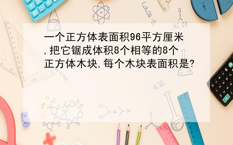 一个正方体表面积96平方厘米,把它锯成体积8个相等的8个正方体木块,每个木块表面积是?