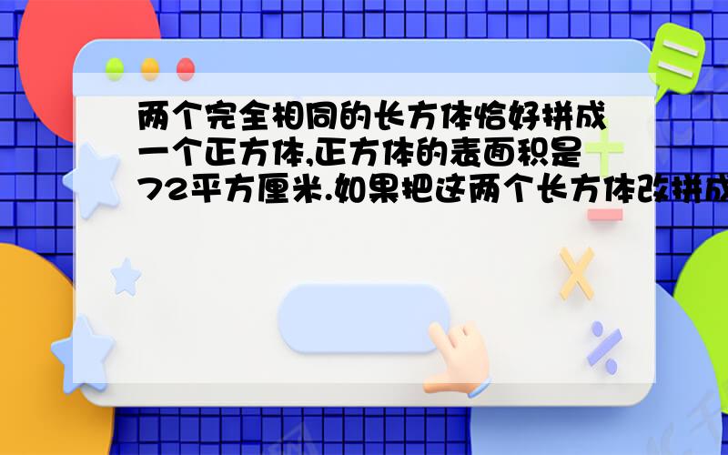 两个完全相同的长方体恰好拼成一个正方体,正方体的表面积是72平方厘米.如果把这两个长方体改拼成一个大的长方体,那么长方体的表面积是（   ）平方厘米.    请求各位哥哥姐姐,在线急等,