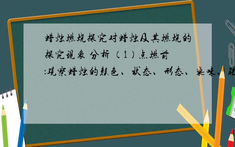 蜡烛燃烧探究对蜡烛及其燃烧的探究现象 分析 （1）点燃前：观察蜡烛的颜色、状态、形态、气味、硬度、密度和是否溶于水 色 状 体,于水,用指甲在蜡烛表面划过,会 ,能水面 （填上或下）