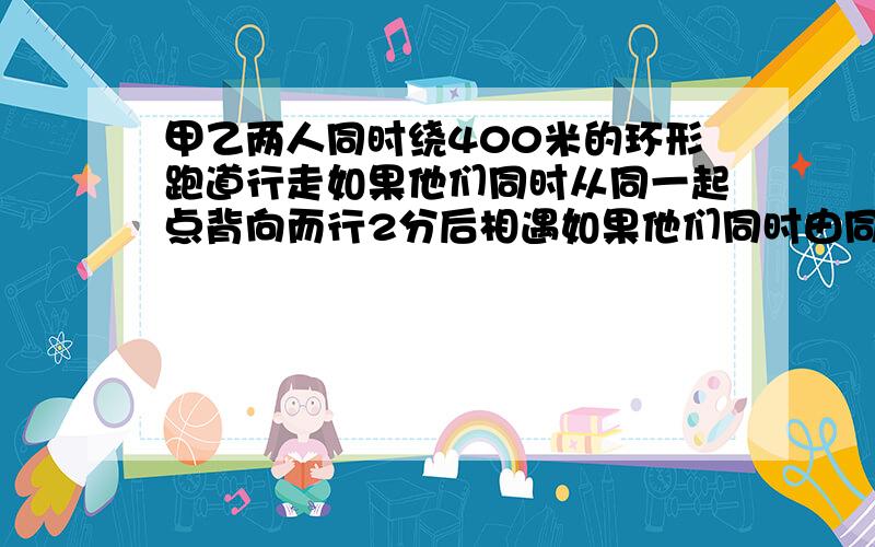 甲乙两人同时绕400米的环形跑道行走如果他们同时从同一起点背向而行2分后相遇如果他们同时由同一点同向而行12.5分后甲能追上乙,甲乙两人每分钟各走多少米?