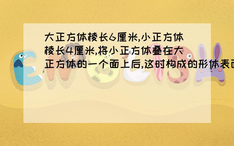 大正方体棱长6厘米,小正方体棱长4厘米,将小正方体叠在大正方体的一个面上后,这时构成的形体表面积是多少?