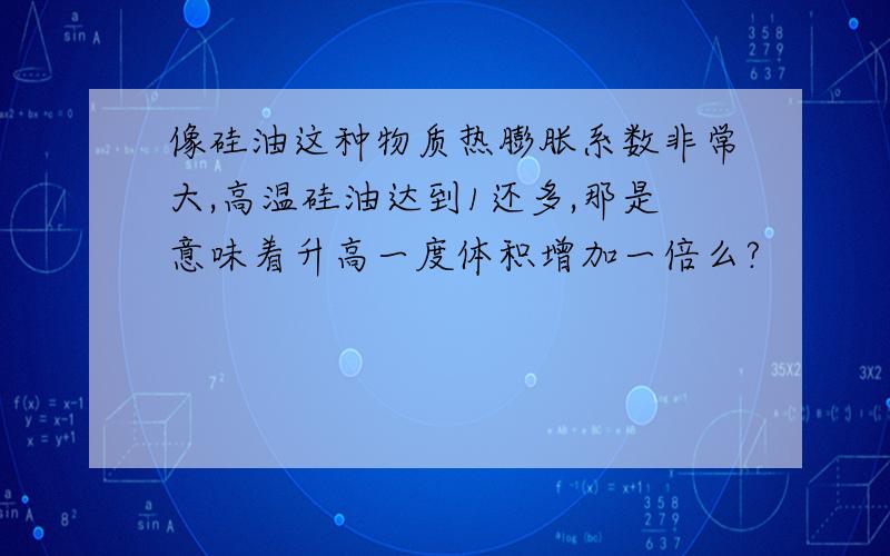 像硅油这种物质热膨胀系数非常大,高温硅油达到1还多,那是意味着升高一度体积增加一倍么?