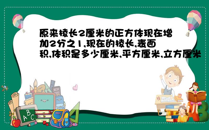 原来棱长2厘米的正方体现在增加2分之1,现在的棱长,表面积,体积是多少厘米,平方厘米,立方厘米