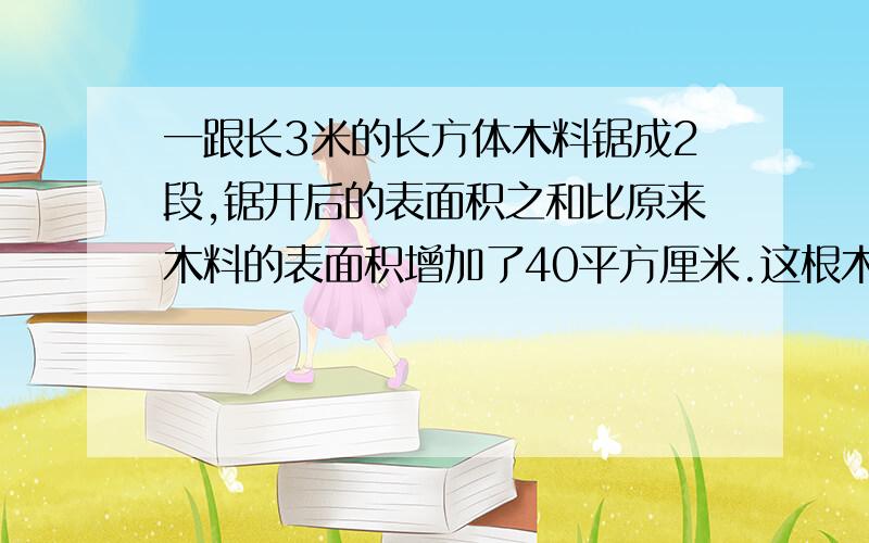 一跟长3米的长方体木料锯成2段,锯开后的表面积之和比原来木料的表面积增加了40平方厘米.这根木料的体积是( )立方米?