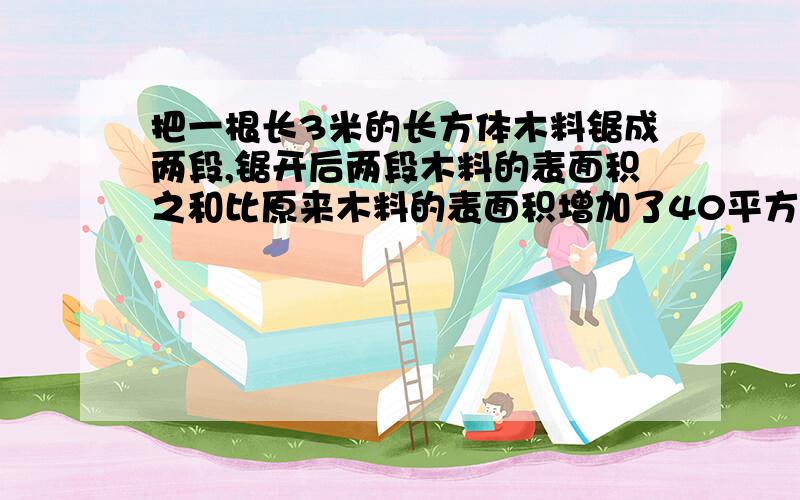 把一根长3米的长方体木料锯成两段,锯开后两段木料的表面积之和比原来木料的表面积增加了40平方厘米.这根木料的体积是（ ）立方米.