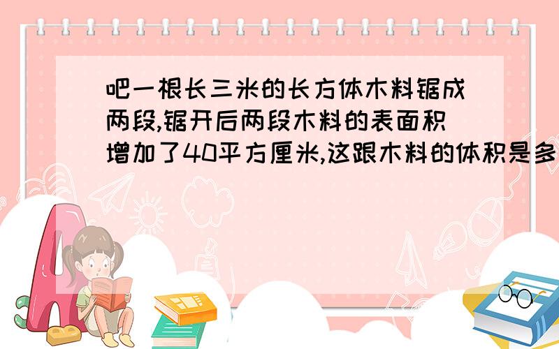 吧一根长三米的长方体木料锯成两段,锯开后两段木料的表面积增加了40平方厘米,这跟木料的体积是多少立方米?[要完整列式]会给好评,