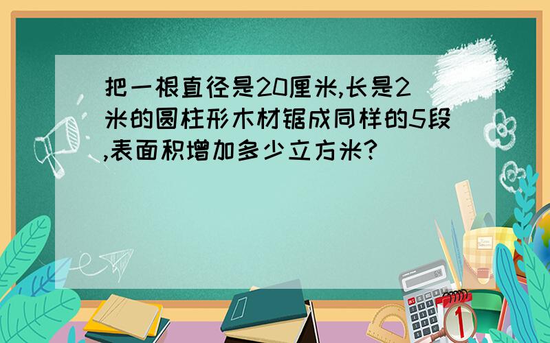 把一根直径是20厘米,长是2米的圆柱形木材锯成同样的5段,表面积增加多少立方米?