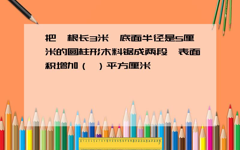 把一根长3米、底面半径是5厘米的圆柱形木料锯成两段,表面积增加（ ）平方厘米