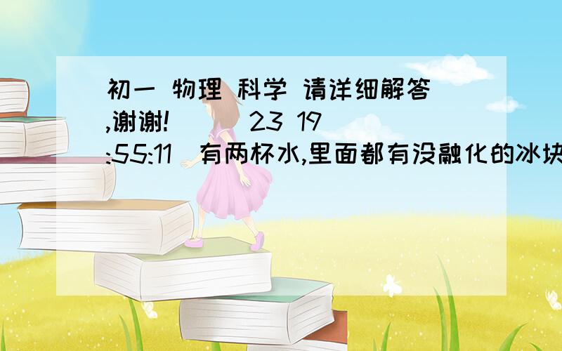 初一 物理 科学 请详细解答,谢谢!    (23 19:55:11)有两杯水,里面都有没融化的冰块,一杯放在阳光下,一杯放在树荫下,则（）A.在阳光下的水的温度高B.在荫凉处的水的温度高C.两杯水的温度一样