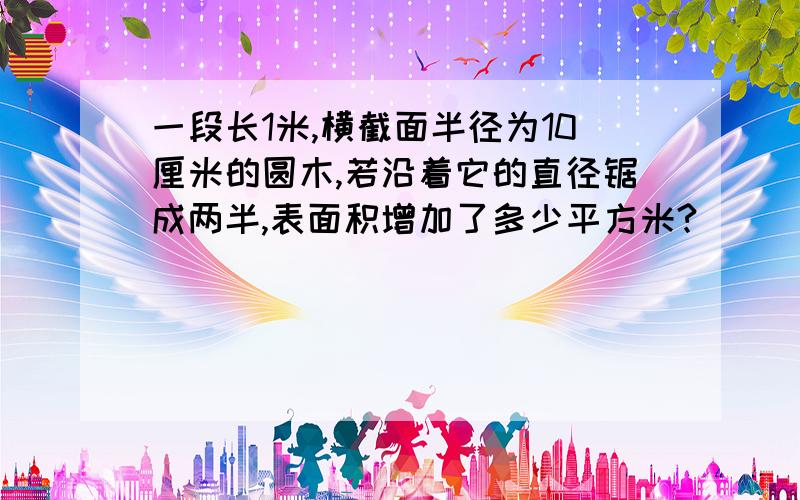 一段长1米,横截面半径为10厘米的圆木,若沿着它的直径锯成两半,表面积增加了多少平方米?