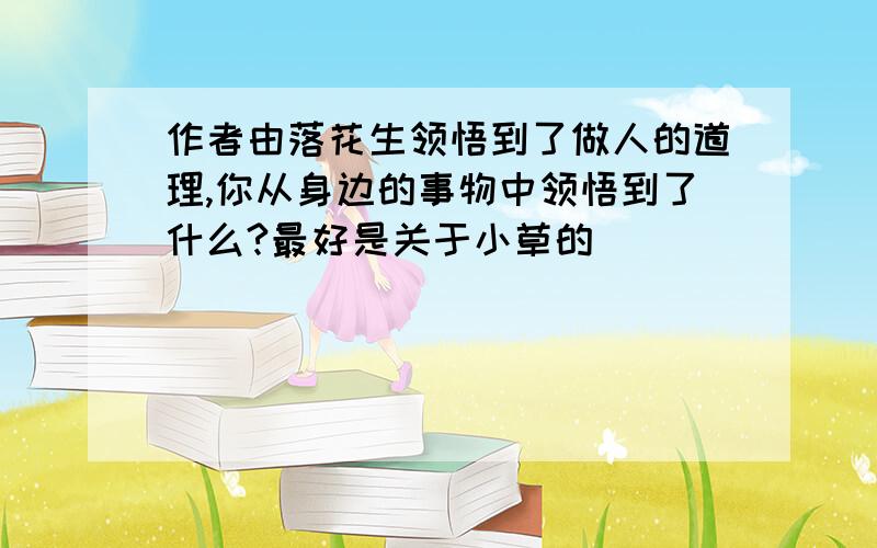 作者由落花生领悟到了做人的道理,你从身边的事物中领悟到了什么?最好是关于小草的