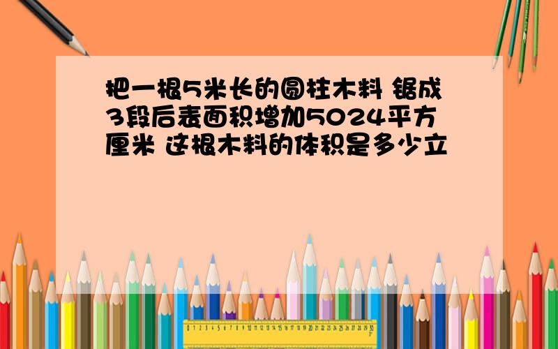 把一根5米长的圆柱木料 锯成3段后表面积增加5024平方厘米 这根木料的体积是多少立