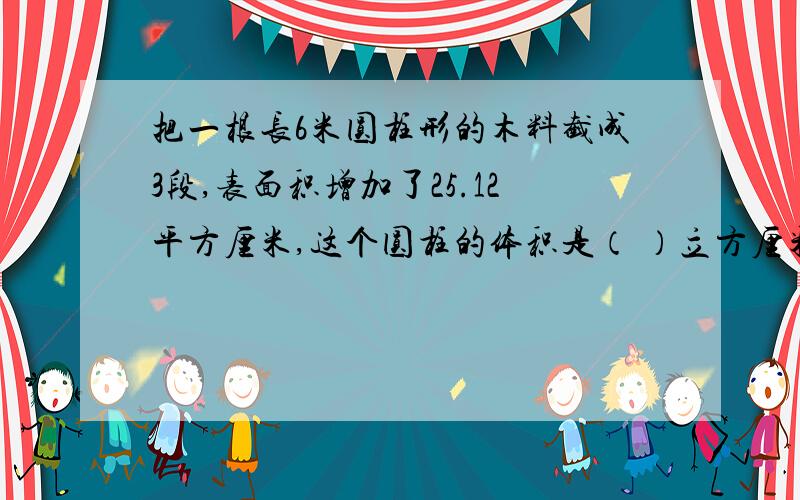 把一根长6米圆柱形的木料截成3段,表面积增加了25.12平方厘米,这个圆柱的体积是（ ）立方厘米