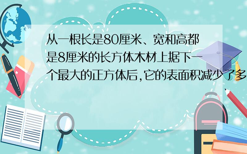 从一根长是80厘米、宽和高都是8厘米的长方体木材上据下一个最大的正方体后,它的表面积减少了多少平方厘米