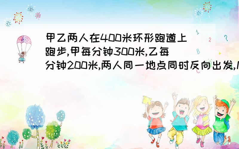 甲乙两人在400米环形跑道上跑步,甲每分钟300米,乙每分钟200米,两人同一地点同时反向出发,几分钟后在第一次相遇前相距100米