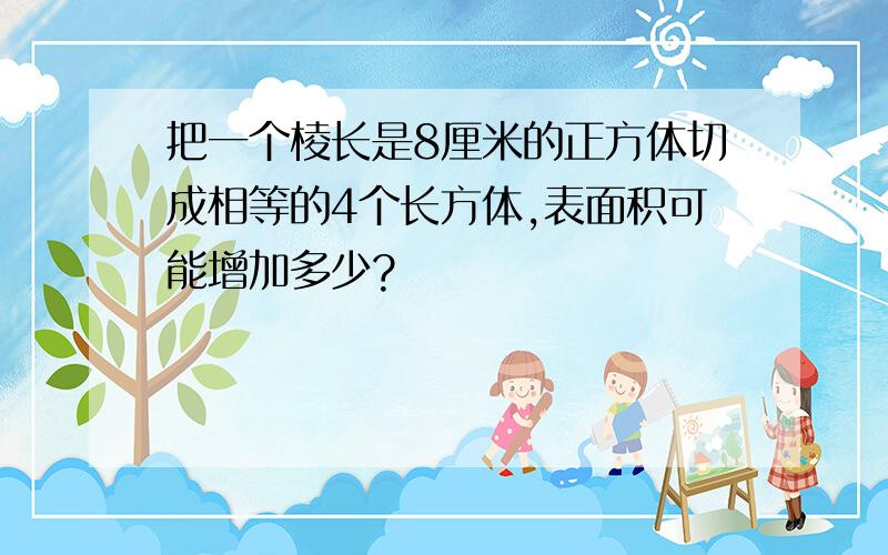 把一个棱长是8厘米的正方体切成相等的4个长方体,表面积可能增加多少?