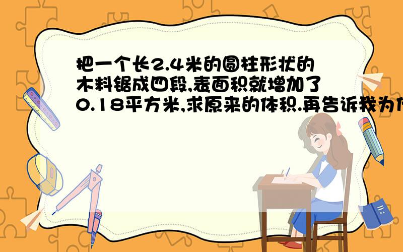 把一个长2.4米的圆柱形状的木料锯成四段,表面积就增加了0.18平方米,求原来的体积.再告诉我为什么,再告诉我什么什么是怎么来的家,快,快来人啊