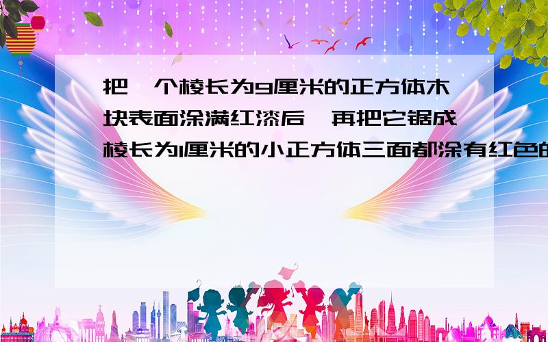 把一个棱长为9厘米的正方体木块表面涂满红漆后,再把它锯成棱长为1厘米的小正方体三面都涂有红色的木块有几个,两面涂有红漆的有几个一面涂有红色的有几个