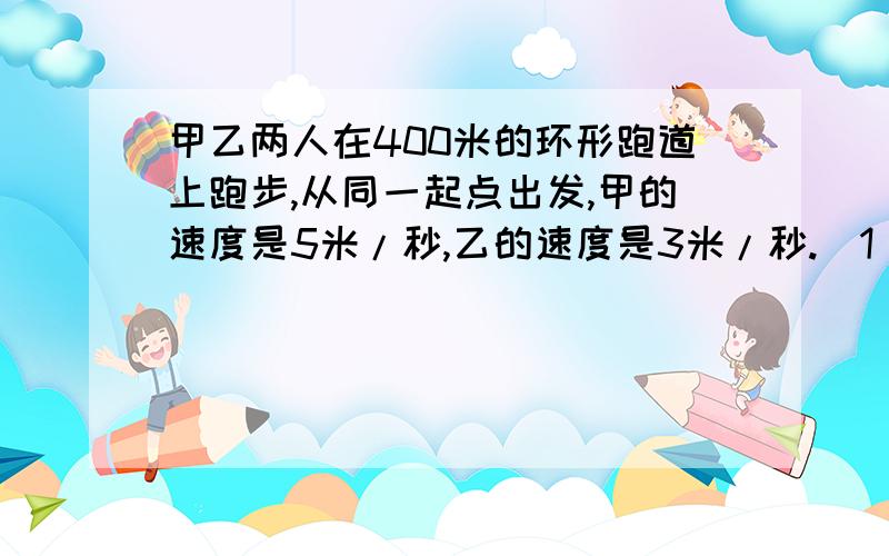 甲乙两人在400米的环形跑道上跑步,从同一起点出发,甲的速度是5米/秒,乙的速度是3米/秒.（1）如果背向而行,两人多久第一次相遇?（2）如果同向而行,两人多久第一次相遇?