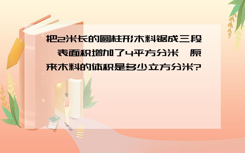 把2米长的圆柱形木料锯成三段,表面积增加了4平方分米,原来木料的体积是多少立方分米?