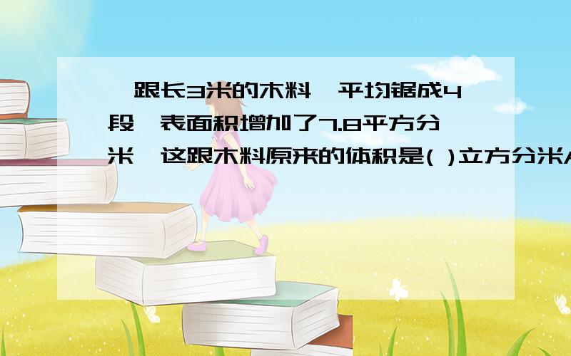 一跟长3米的木料,平均锯成4段,表面积增加了7.8平方分米,这跟木料原来的体积是( )立方分米A.23.4B.5.85C.3.9D.2.925为什么?