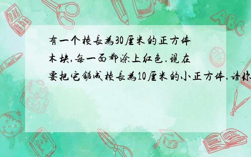 有一个棱长为30厘米的正方体木块,每一面都涂上红色.现在要把它锯成棱长为10厘米的小正方体,请你回答下面四个问题（只回答问题,不必说理由）：（1）需要锯几次?能锯成多少个小正方体?