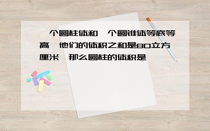 一个圆柱体和一个圆锥体等底等高,他们的体积之和是80立方厘米,那么圆柱的体积是