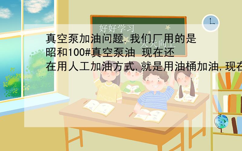 真空泵加油问题.我们厂用的是昭和100#真空泵油 现在还在用人工加油方式,就是用油桶加油,现在觉得太费劲就想用油泵代替人工加油.那么我们要怎么选择合适的油泵呢?选择油泵有那些参数?