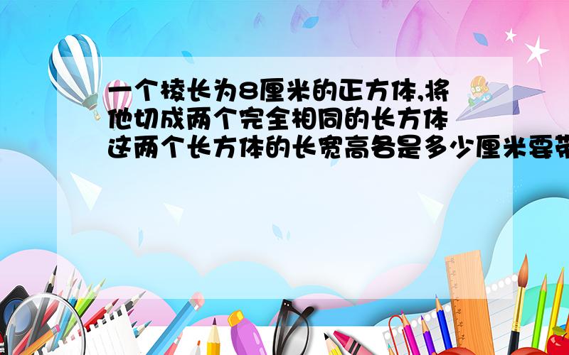 一个棱长为8厘米的正方体,将他切成两个完全相同的长方体 这两个长方体的长宽高各是多少厘米要带算式