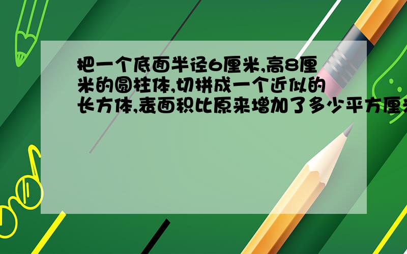 把一个底面半径6厘米,高8厘米的圆柱体,切拼成一个近似的长方体,表面积比原来增加了多少平方厘米?把一个底面半径6厘米,高8厘