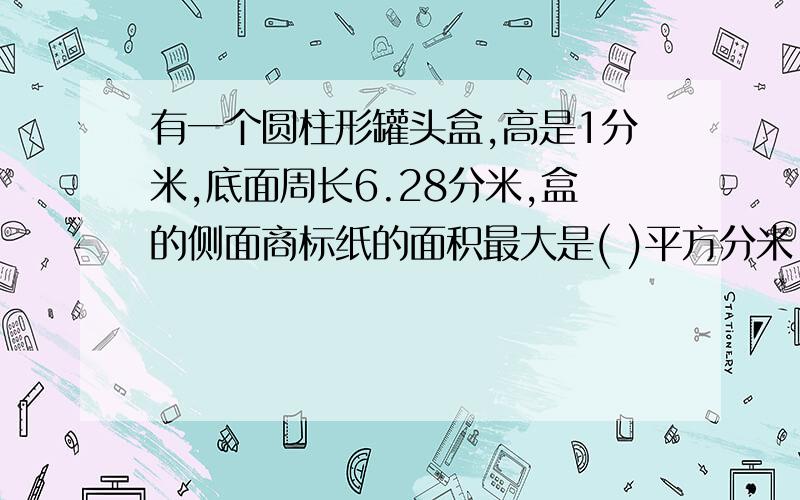 有一个圆柱形罐头盒,高是1分米,底面周长6.28分米,盒的侧面商标纸的面积最大是( )平方分米,做这个盒至少要用( )平方分米的铁皮,它的体积是( )立方分米.填空