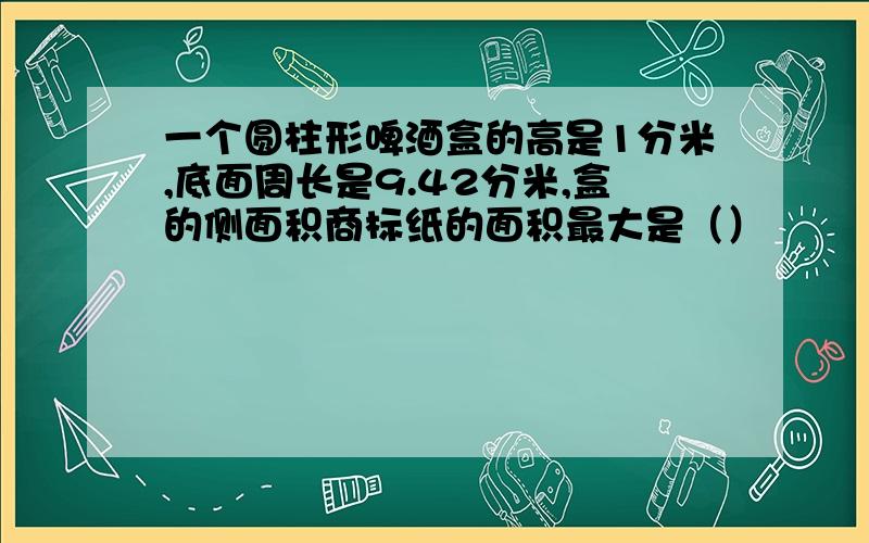 一个圆柱形啤酒盒的高是1分米,底面周长是9.42分米,盒的侧面积商标纸的面积最大是（）