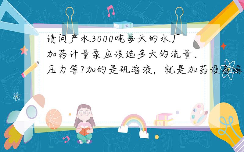 请问产水3000吨每天的水厂加药计量泵应该选多大的流量、压力等?加的是矾溶液，就是加药设备嘛。还有一个加氯设备，他们应该选择多大流量的计量泵啊？还有计量泵多大千瓦数？水厂每