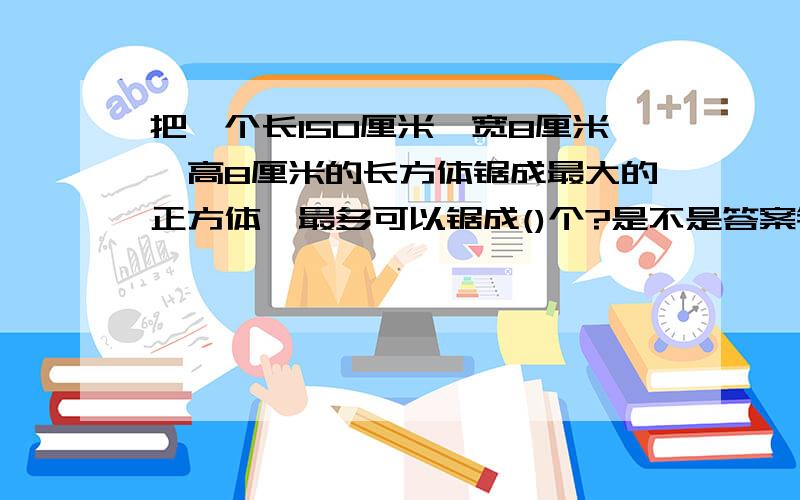 把一个长150厘米、宽8厘米、高8厘米的长方体锯成最大的正方体,最多可以锯成()个?是不是答案错了呢？