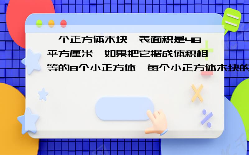 一个正方体木块,表面积是48平方厘米,如果把它据成体积相等的8个小正方体,每个小正方体木块的表面积是多少平方厘米?