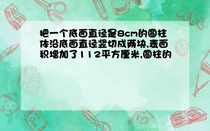 把一个底面直径是8cm的圆柱体沿底面直径竖切成两块,表面积增加了112平方厘米,圆柱的