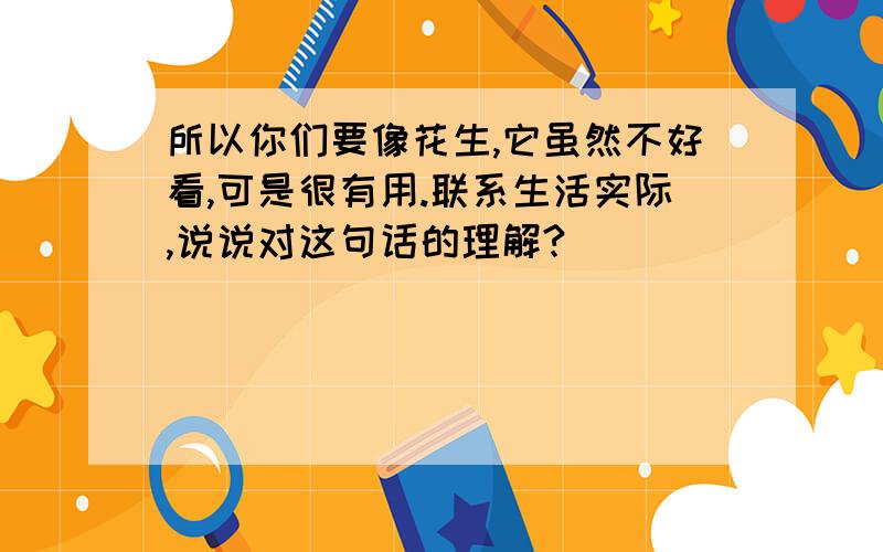 所以你们要像花生,它虽然不好看,可是很有用.联系生活实际,说说对这句话的理解?