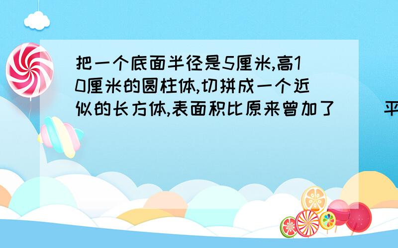 把一个底面半径是5厘米,高10厘米的圆柱体,切拼成一个近似的长方体,表面积比原来曾加了（ ）平方厘米?答对者有赏.