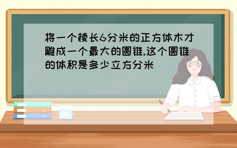 将一个棱长6分米的正方体木才雕成一个最大的圆锥.这个圆锥的体积是多少立方分米