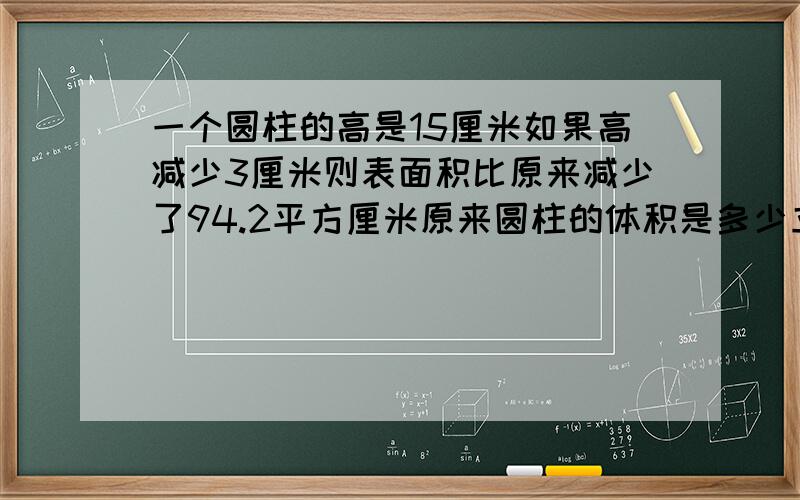 一个圆柱的高是15厘米如果高减少3厘米则表面积比原来减少了94.2平方厘米原来圆柱的体积是多少立方厘米