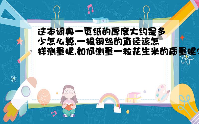 这本词典一页纸的厚度大约是多少怎么算,一根铜丝的直径该怎样测量呢,如何测量一粒花生米的质量呢?蚊帐上一个网眼的面积该怎样算呢?告诉我测量方法和测量结果,测量结果要简易