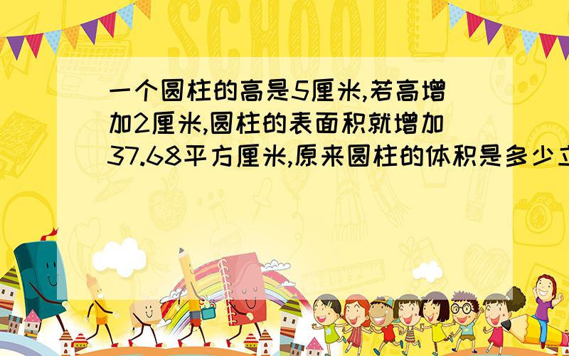 一个圆柱的高是5厘米,若高增加2厘米,圆柱的表面积就增加37.68平方厘米,原来圆柱的体积是多少立方厘米?