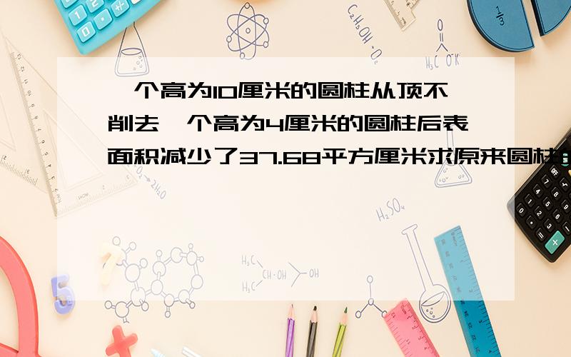 一个高为10厘米的圆柱从顶不削去一个高为4厘米的圆柱后表面积减少了37.68平方厘米求原来圆柱的体积