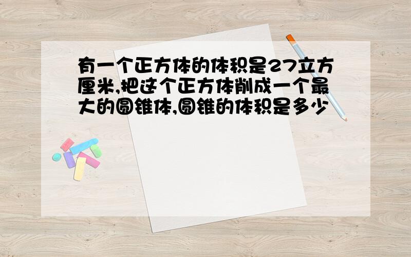 有一个正方体的体积是27立方厘米,把这个正方体削成一个最大的圆锥体,圆锥的体积是多少