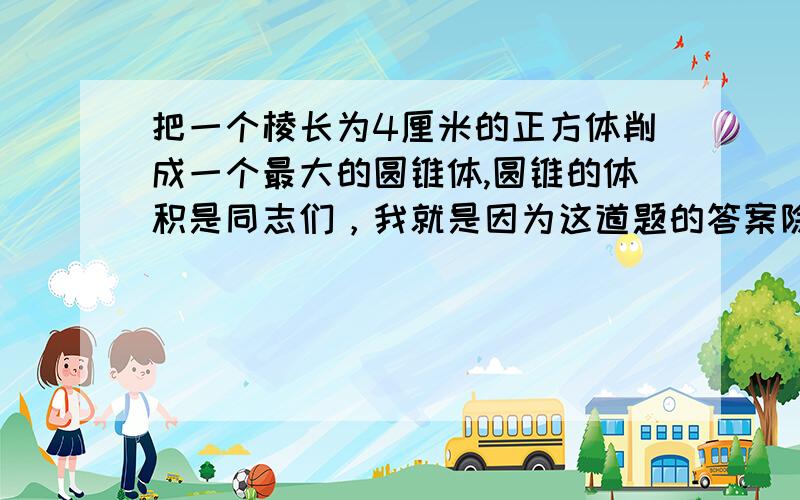 把一个棱长为4厘米的正方体削成一个最大的圆锥体,圆锥的体积是同志们，我就是因为这道题的答案除不尽才难倒的啊，