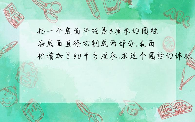 把一个底面半径是4厘米的圆柱沿底面直径切割成两部分,表面积增加了80平方厘米,求这个圆柱的体积