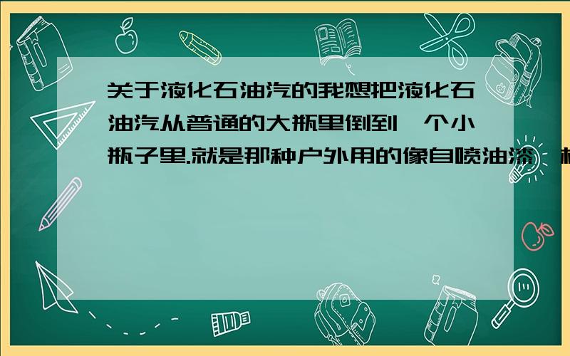 关于液化石油汽的我想把液化石油汽从普通的大瓶里倒到一个小瓶子里.就是那种户外用的像自喷油漆一样小钢瓶.看说明,这种小瓶承受的压力比大瓶还要大.我的这种小瓶没有标示一次性使用