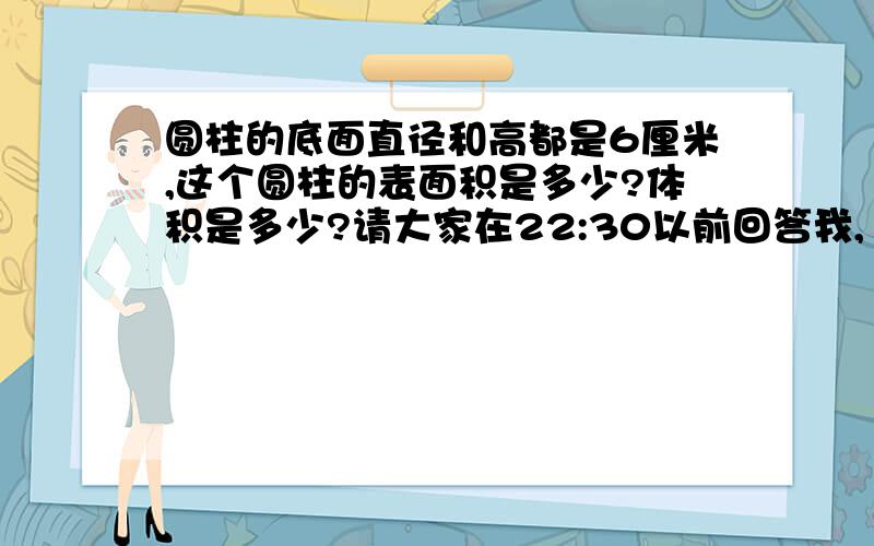 圆柱的底面直径和高都是6厘米,这个圆柱的表面积是多少?体积是多少?请大家在22:30以前回答我,